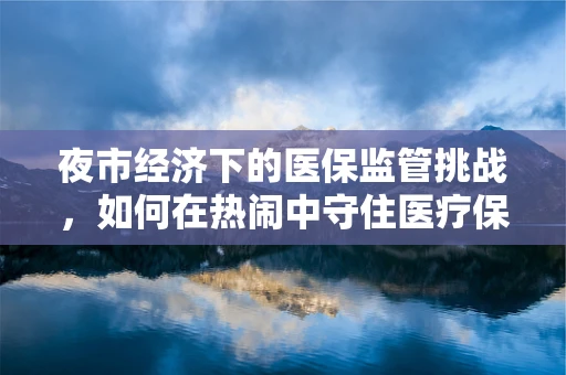 夜市经济下的医保监管挑战，如何在热闹中守住医疗保障的安全线？