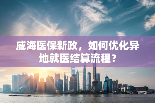 威海医保新政，如何优化异地就医结算流程？