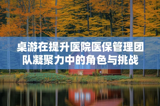 桌游在提升医院医保管理团队凝聚力中的角色与挑战