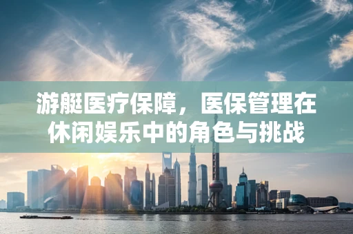 游艇医疗保障，医保管理在休闲娱乐中的角色与挑战