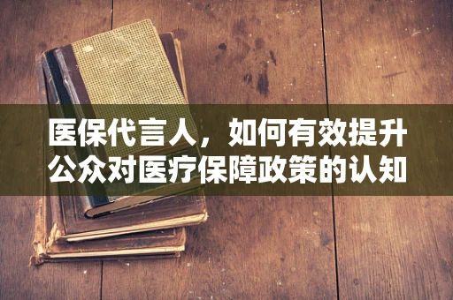 医保代言人，如何有效提升公众对医疗保障政策的认知与信任？