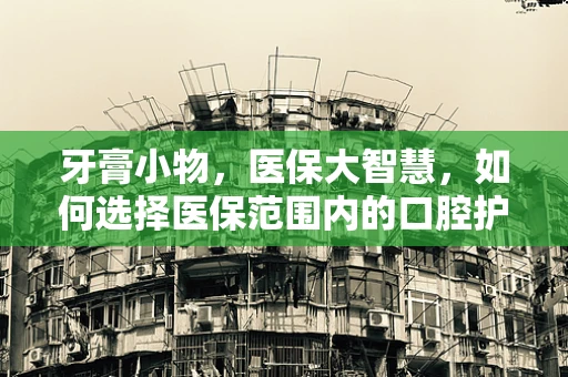 牙膏小物，医保大智慧，如何选择医保范围内的口腔护理用品？