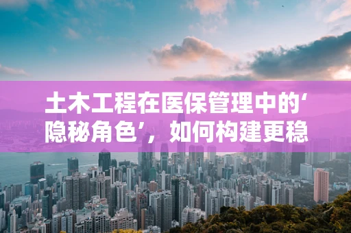 土木工程在医保管理中的‘隐秘角色’，如何构建更稳固的医疗保障基石？