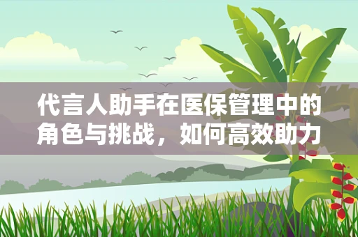 代言人助手在医保管理中的角色与挑战，如何高效助力政策宣传与执行？