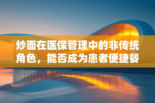 炒面在医保管理中的非传统角色，能否成为患者便捷餐饮的解决方案？