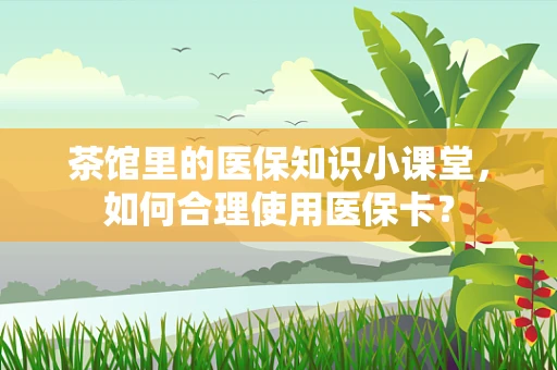 茶馆里的医保知识小课堂，如何合理使用医保卡？