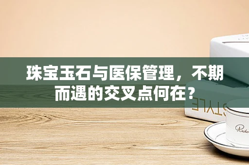 珠宝玉石与医保管理，不期而遇的交叉点何在？