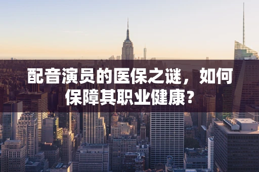 配音演员的医保之谜，如何保障其职业健康？