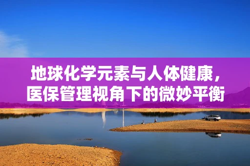 地球化学元素与人体健康，医保管理视角下的微妙平衡