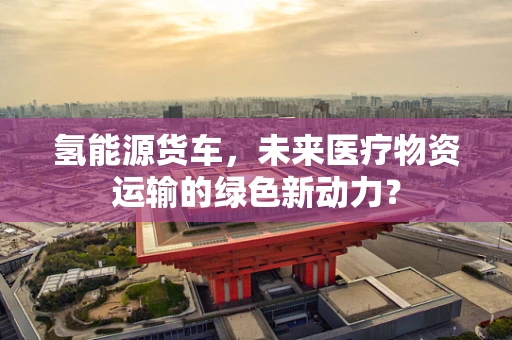 氢能源货车，未来医疗物资运输的绿色新动力？