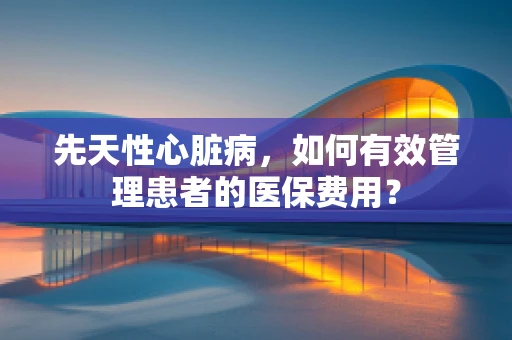 先天性心脏病，如何有效管理患者的医保费用？