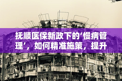 抚顺医保新政下的‘慢病管理’，如何精准施策，提升患者福祉？