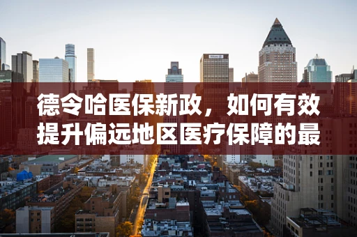 德令哈医保新政，如何有效提升偏远地区医疗保障的最后一公里？