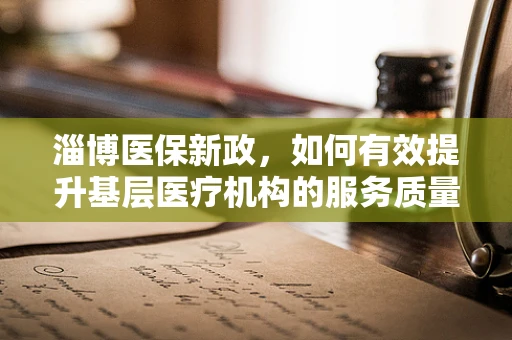 淄博医保新政，如何有效提升基层医疗机构的服务质量与医保资金使用效率？