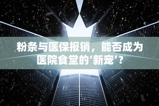 粉条与医保报销，能否成为医院食堂的‘新宠’？