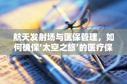 航天发射场与医保管理，如何确保‘太空之旅’的医疗保障无缝对接？
