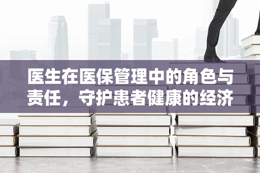 医生在医保管理中的角色与责任，守护患者健康的经济防线