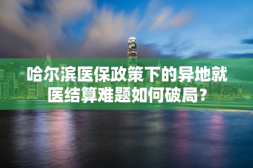 哈尔滨医保政策下的异地就医结算难题如何破局？