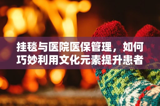 挂毯与医院医保管理，如何巧妙利用文化元素提升患者就医体验？