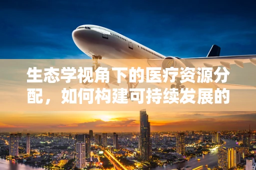 生态学视角下的医疗资源分配，如何构建可持续发展的医保体系？