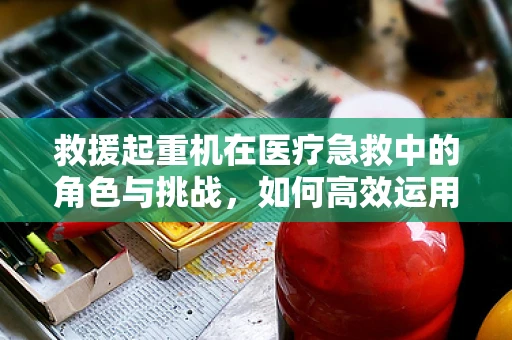 救援起重机在医疗急救中的角色与挑战，如何高效运用？