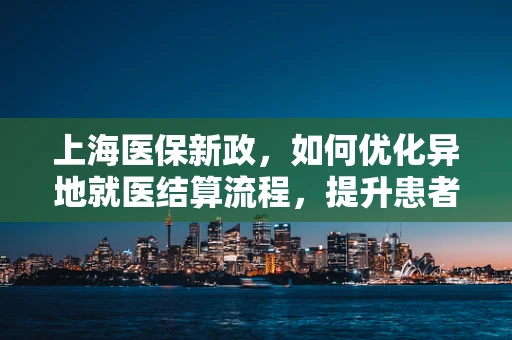 上海医保新政，如何优化异地就医结算流程，提升患者体验？