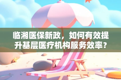 临湘医保新政，如何有效提升基层医疗机构服务效率？