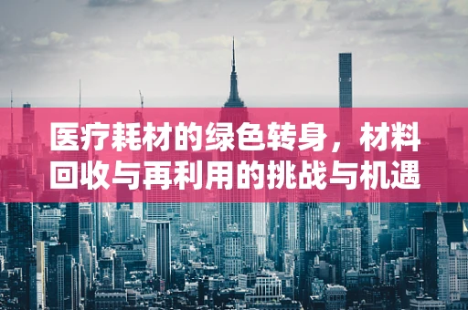医疗耗材的绿色转身，材料回收与再利用的挑战与机遇