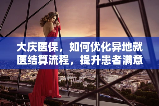 大庆医保，如何优化异地就医结算流程，提升患者满意度？
