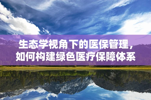 生态学视角下的医保管理，如何构建绿色医疗保障体系？