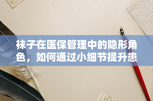 袜子在医保管理中的隐形角色，如何通过小细节提升患者就医体验？