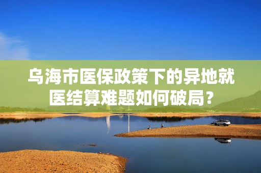 乌海市医保政策下的异地就医结算难题如何破局？