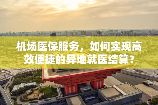 机场医保服务，如何实现高效便捷的异地就医结算？