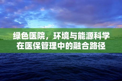 绿色医院，环境与能源科学在医保管理中的融合路径