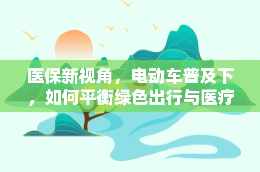 医保新视角，电动车普及下，如何平衡绿色出行与医疗费用管控？