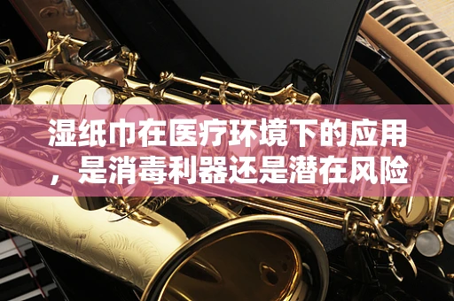 湿纸巾在医疗环境下的应用，是消毒利器还是潜在风险？