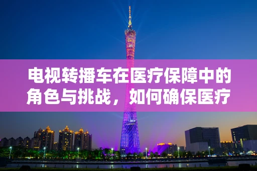 电视转播车在医疗保障中的角色与挑战，如何确保医疗信息准确无误地传递？