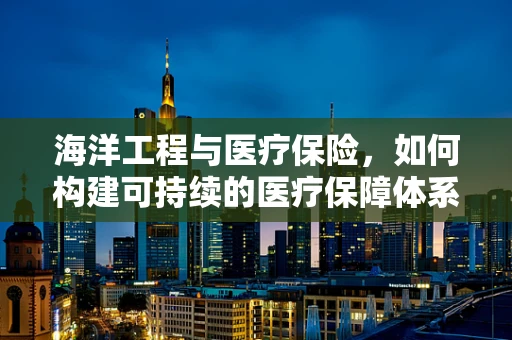 海洋工程与医疗保险，如何构建可持续的医疗保障体系？