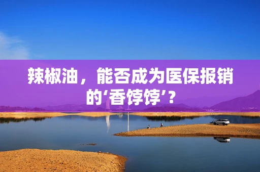 辣椒油，能否成为医保报销的‘香饽饽’？