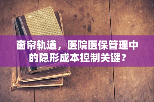 窗帘轨道，医院医保管理中的隐形成本控制关键？