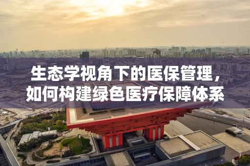 生态学视角下的医保管理，如何构建绿色医疗保障体系？