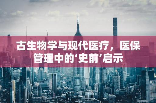 古生物学与现代医疗，医保管理中的‘史前’启示