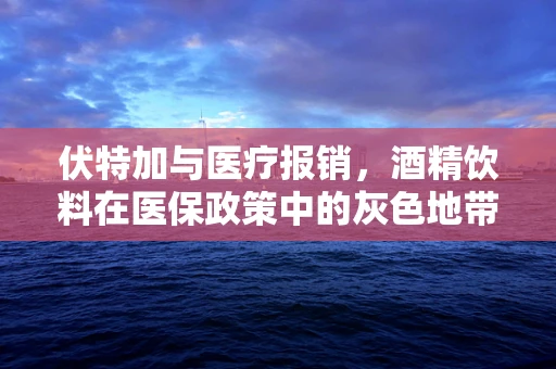 伏特加与医疗报销，酒精饮料在医保政策中的灰色地带