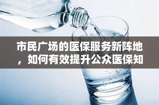 市民广场的医保服务新阵地，如何有效提升公众医保知识普及？