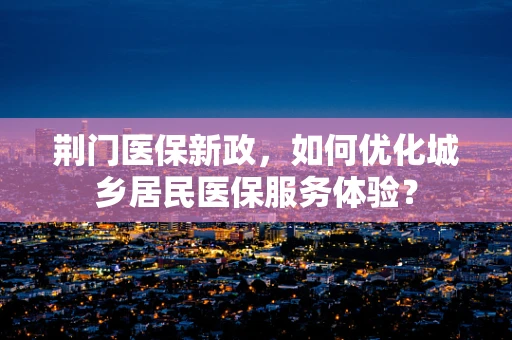 荆门医保新政，如何优化城乡居民医保服务体验？