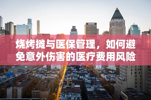烧烤摊与医保管理，如何避免意外伤害的医疗费用风险？