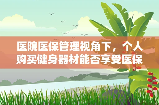医院医保管理视角下，个人购买健身器材能否享受医保报销？