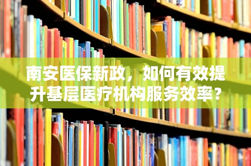 南安医保新政，如何有效提升基层医疗机构服务效率？
