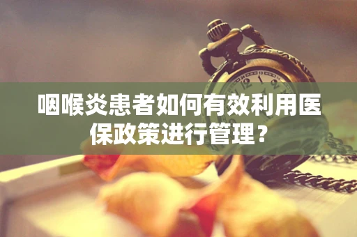 咽喉炎患者如何有效利用医保政策进行管理？