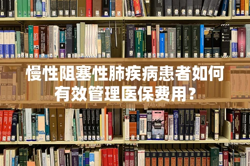 慢性阻塞性肺疾病患者如何有效管理医保费用？